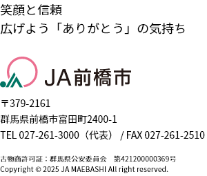 笑顔と信頼　広げよう「ありがとう」の気持ち　JA前橋市　〒379-2161　群馬県前橋市富田町2400-1　TEL 027-261-3000（代表） / FAX 027-261-2510　古物商許可証：群馬県公安委員会　第421200000369号　Copyright © 2025 JA MAEBASHI All right reserved.