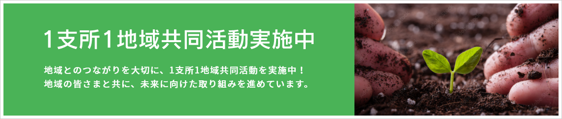 1支所1地域協同活動実施中　地域とのつながりを大切に、1支所1地域協同活動動を実施中！　地域の皆さまと共に、未来に向けた取組を進めています。