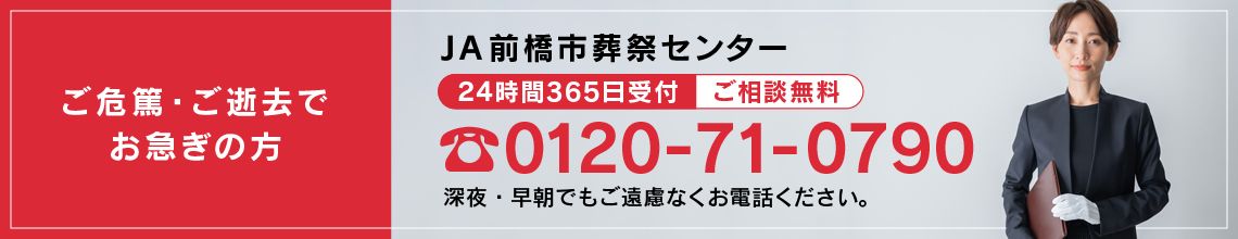 ご危篤・ご逝去でお急ぎの方　JA前橋市葬祭受付センター　２４時間３６５日受付　ご相談無料　0120-71-0790　深夜・早朝でもご遠慮なくお電話ください。