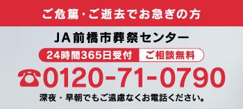 ご危篤・ご逝去でお急ぎの方　JA前橋市葬祭受付センター　２４時間３６５日受付　ご相談無料　0120-71-0790　深夜・早朝でもご遠慮なくお電話ください。